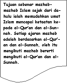 Flowchart: Document: Tujuan sebenar mazhab-mazhab Islam sejak dari da-hulu ialah memudahkan umat Islam mencapai ketaatan ke-pada al-Qur�an dan al-Sun-nah. Setiap ajaran mazhab adalah berdasarkan al-Qur�-an dan al-Sunnah, oleh itu mengikuti mazhab bererti mengikuti al-Qur�an dan al-Sunnah.